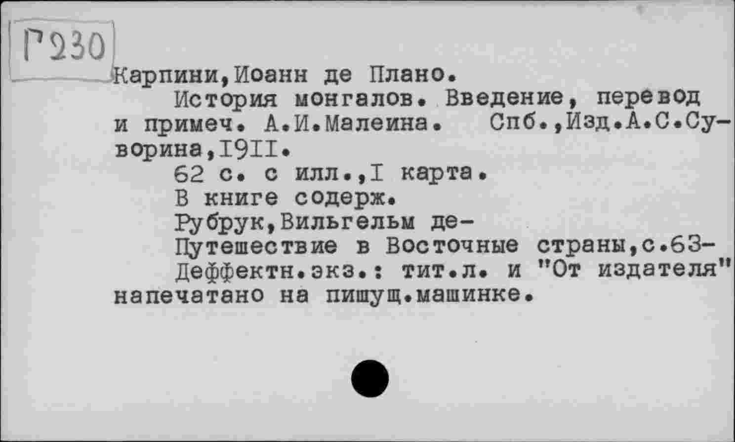 ﻿Р23О
Карпини,Иоанн де Плано.
История монгалов. Введение, перевод и примеч. А.И.Малеина.	Спб.,Изд.А.С.Су-
ворина ,1911«
62 с. с илл.,1 карта.
В книге содерж.
Губрук,Вильгельм де-
Путешествие в Восточные страны,с.63-
Деффектн.экз.: тит.л. и ”0т издателя” напечатано на пишущ.машинке.